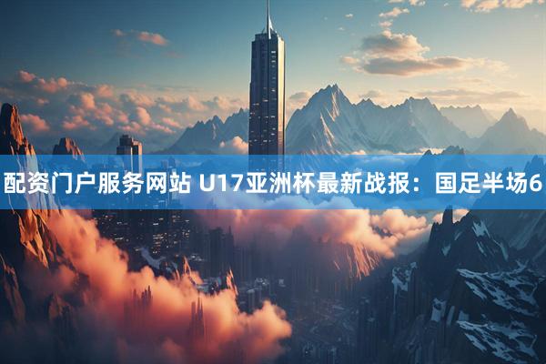 配资门户服务网站 U17亚洲杯最新战报：国足半场6