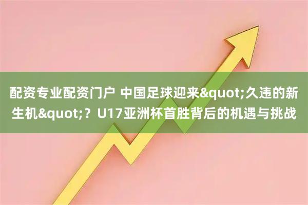 配资专业配资门户 中国足球迎来"久违的新生机"？U17亚洲杯首胜背后的机遇与挑战