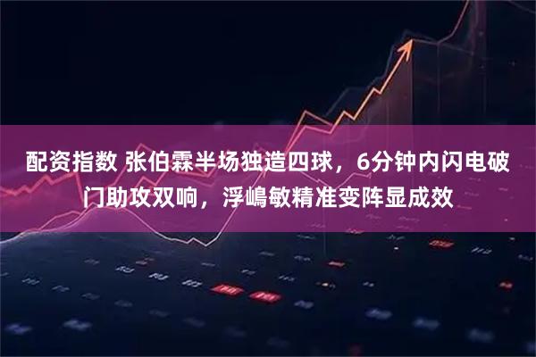 配资指数 张伯霖半场独造四球，6分钟内闪电破门助攻双响，浮嶋敏精准变阵显成效