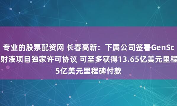 专业的股票配资网 长春高新：下属公司签署GenSci098注射液项目独家许可协议 可至多获得13.65亿美元里程碑付款