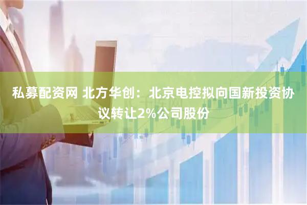 私募配资网 北方华创：北京电控拟向国新投资协议转让2%公司股份