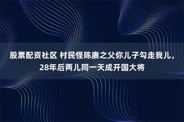 股票配资社区 村民怪陈赓之父你儿子勾走我儿，28年后两儿同一天成开国大将