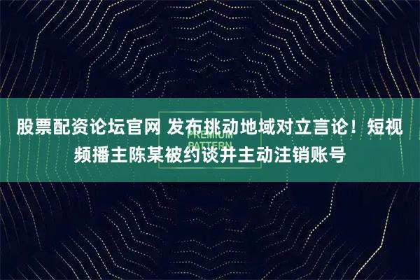 股票配资论坛官网 发布挑动地域对立言论！短视频播主陈某被约谈并主动注销账号