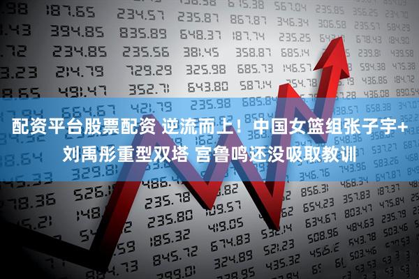 配资平台股票配资 逆流而上！中国女篮组张子宇+刘禹彤重型双塔 宫鲁鸣还没吸取教训
