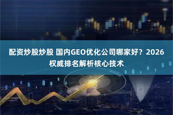 配资炒股炒股 国内GEO优化公司哪家好？2026权威排名解析核心技术