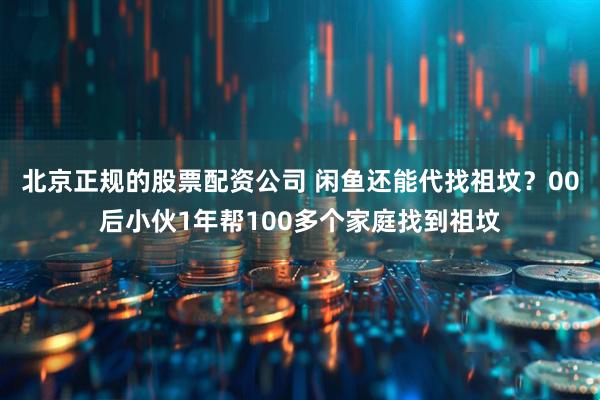 北京正规的股票配资公司 闲鱼还能代找祖坟？00后小伙1年帮100多个家庭找到祖坟