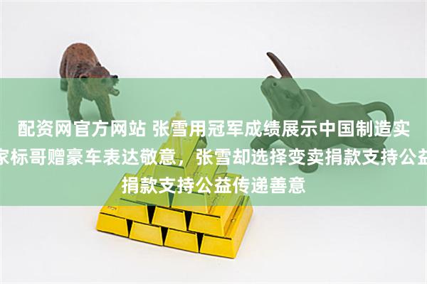 配资网官方网站 张雪用冠军成绩展示中国制造实力,慈善家标哥赠豪车表达敬意,张雪却选择变卖捐款支持公益传递善意
