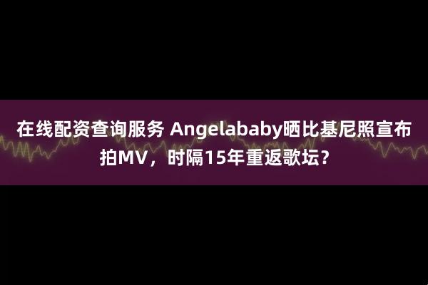 在线配资查询服务 Angelababy晒比基尼照宣布拍MV,时隔15年重返歌坛?